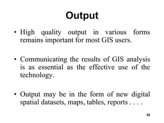 50
Output
• High quality output in various forms
remains important for most GIS users.
• Communicating the results of GIS analysis
is as essential as the effective use of the
technology.
• Output may be in the form of new digital
spatial datasets, maps, tables, reports . . . .
 