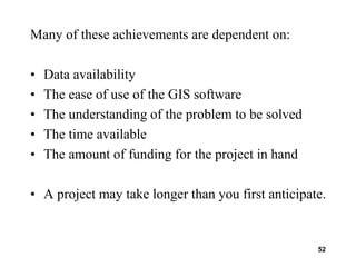 52
Many of these achievements are dependent on:
• Data availability
• The ease of use of the GIS software
• The understanding of the problem to be solved
• The time available
• The amount of funding for the project in hand
• A project may take longer than you first anticipate.
 
