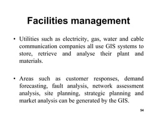 54
Facilities management
• Utilities such as electricity, gas, water and cable
communication companies all use GIS systems to
store, retrieve and analyse their plant and
materials.
• Areas such as customer responses, demand
forecasting, fault analysis, network assessment
analysis, site planning, strategic planning and
market analysis can be generated by the GIS.
 