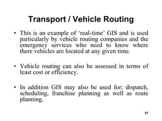57
Transport / Vehicle Routing
• This is an example of ‘real-time’ GIS and is used
particularly by vehicle routing companies and the
emergency services who need to know where
there vehicles are located at any given time.
• Vehicle routing can also be assessed in terms of
least cost or efficiency.
• In addition GIS may also be used for; dispatch,
scheduling, franchise planning as well as route
planning.
 