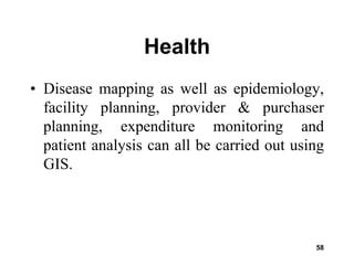 58
Health
• Disease mapping as well as epidemiology,
facility planning, provider & purchaser
planning, expenditure monitoring and
patient analysis can all be carried out using
GIS.
 
