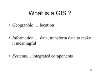 6
What is a GIS ?
• Geographic … location
• Information … data, transform data to make
it meaningful
• Systems… integrated components
 