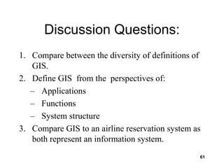 61
Discussion Questions:
1. Compare between the diversity of definitions of
GIS.
2. Define GIS from the perspectives of:
– Applications
– Functions
– System structure
3. Compare GIS to an airline reservation system as
both represent an information system.
 
