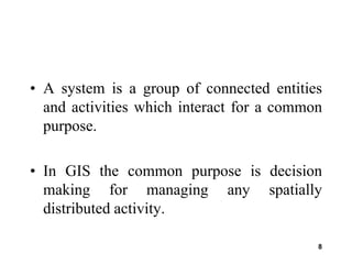 8
• A system is a group of connected entities
and activities which interact for a common
purpose.
• In GIS the common purpose is decision
making for managing any spatially
distributed activity.
 