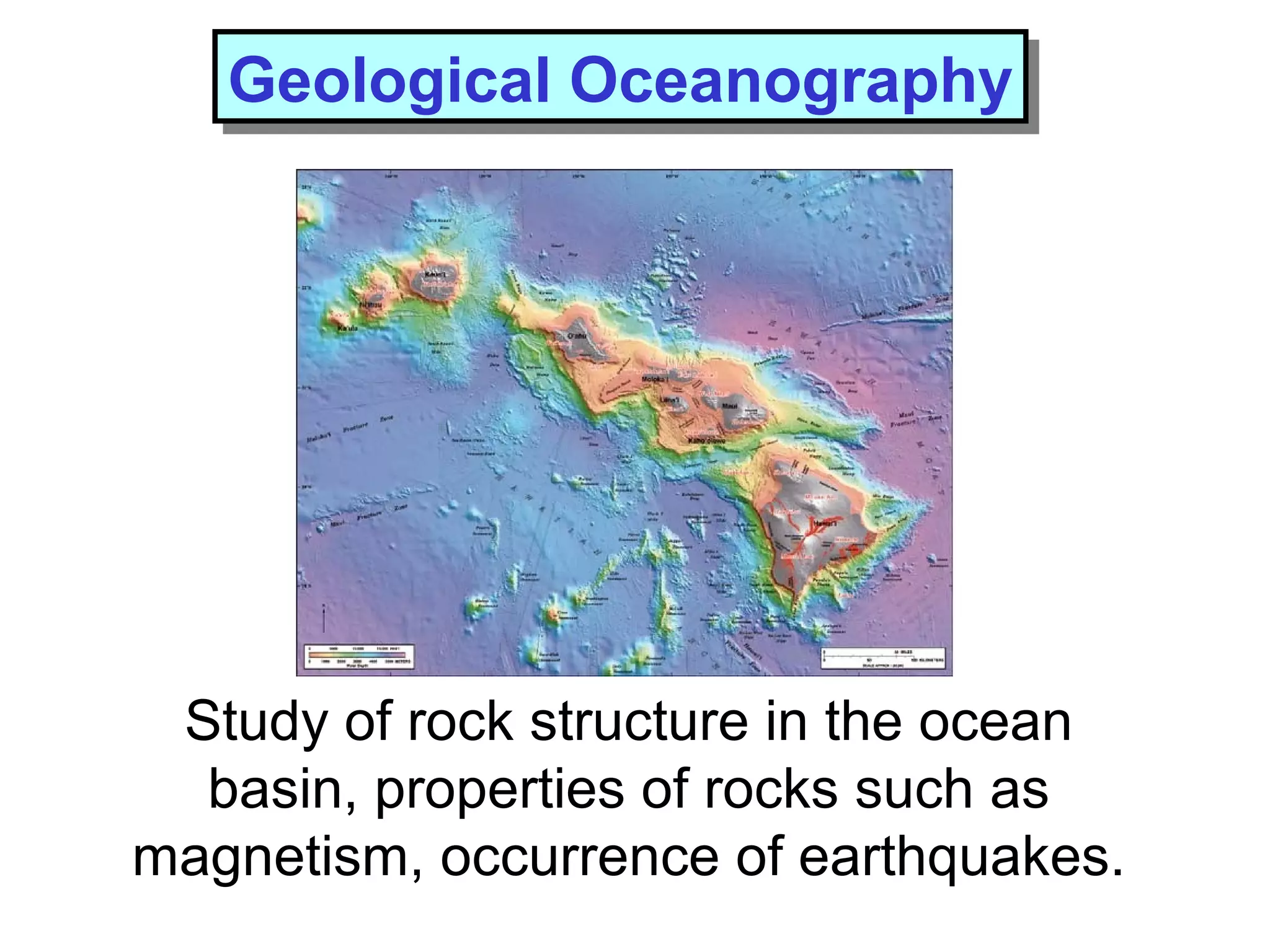 Study of rock structure in the ocean
basin, properties of rocks such as
magnetism, occurrence of earthquakes.
Geological OceanographyGeological Oceanography
 