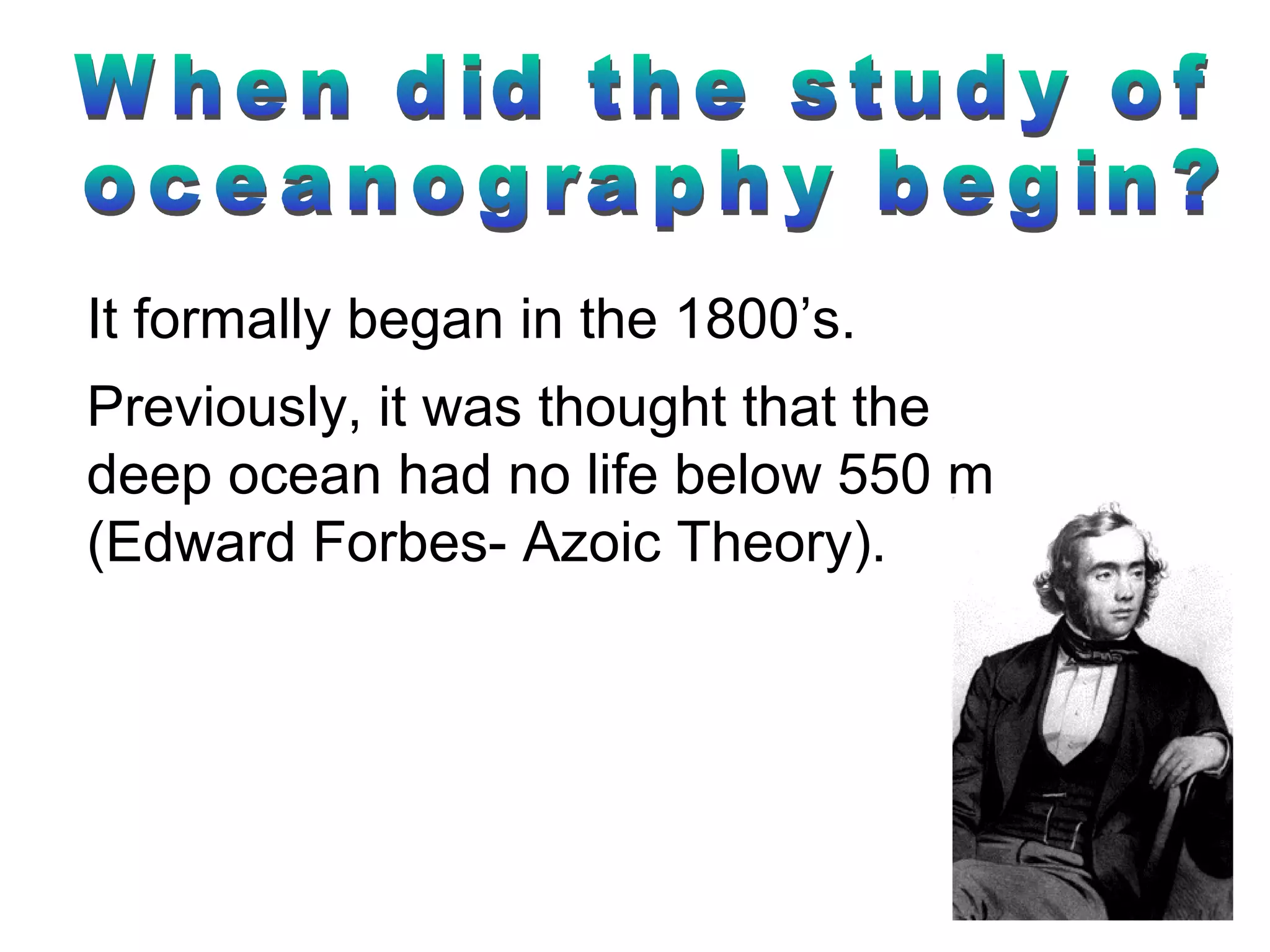 It formally began in the 1800’s.
Previously, it was thought that the
deep ocean had no life below 550 m
(Edward Forbes- Azoic Theory).
 