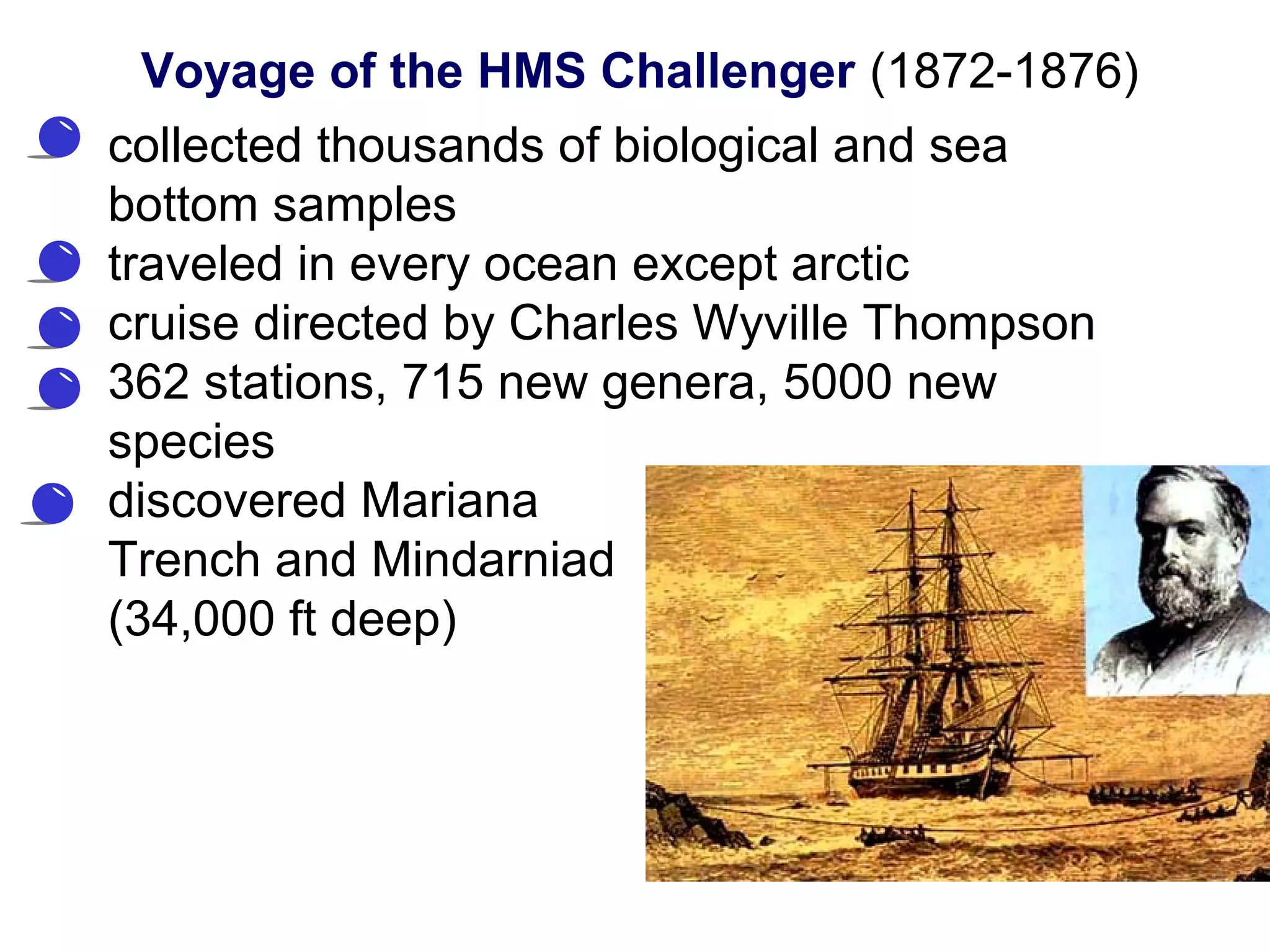 • collected thousands of biological and sea
bottom samples
• traveled in every ocean except arctic
• cruise directed by Charles Wyville Thompson
• 362 stations, 715 new genera, 5000 new
species
• discovered Mariana
Trench and Mindarniad
(34,000 ft deep)
Voyage of the HMS Challenger (1872-1876)
 