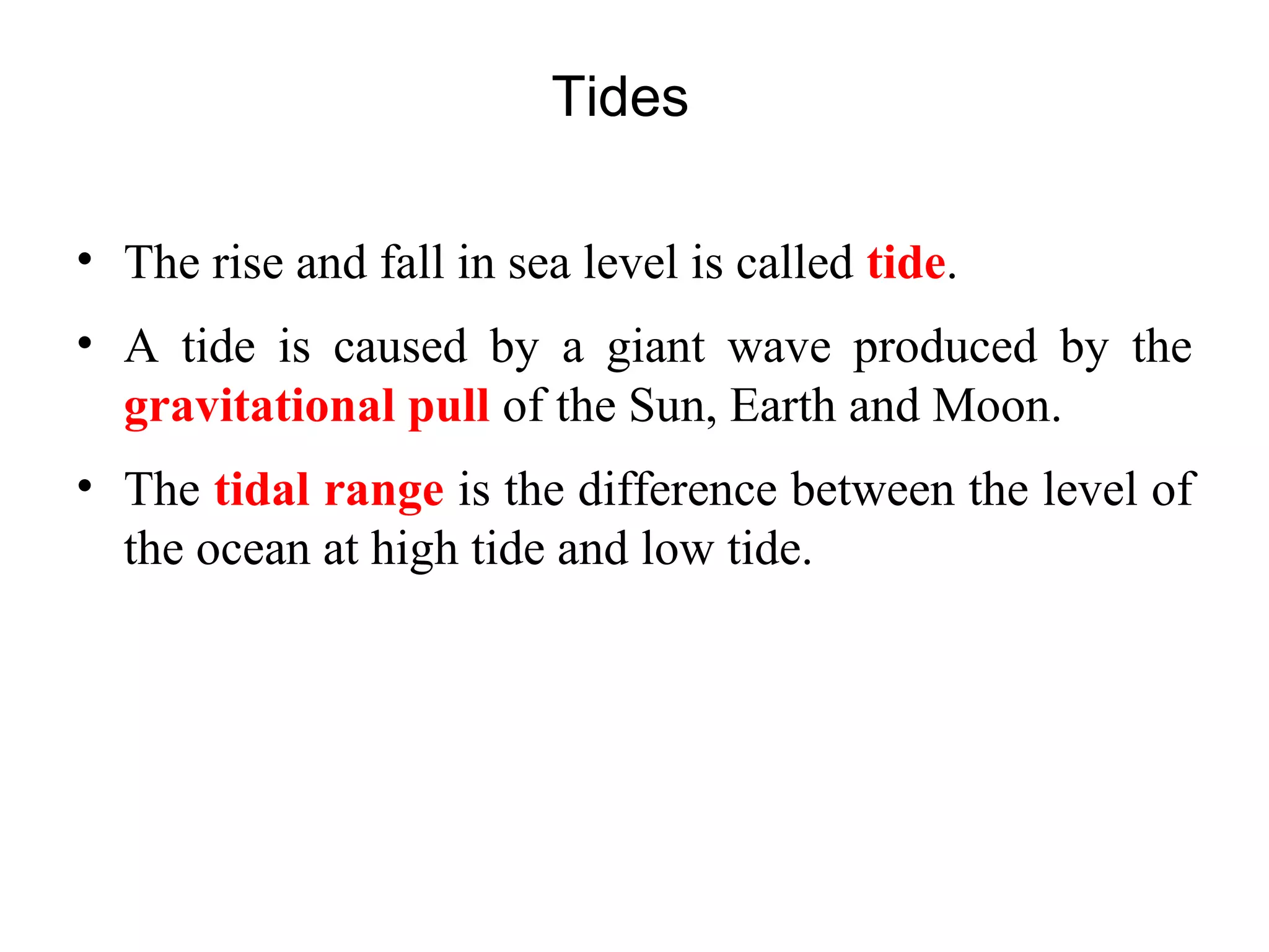 Tides
• The rise and fall in sea level is called tide.
• A tide is caused by a giant wave produced by the
gravitational pull of the Sun, Earth and Moon.
• The tidal range is the difference between the level of
the ocean at high tide and low tide.
 