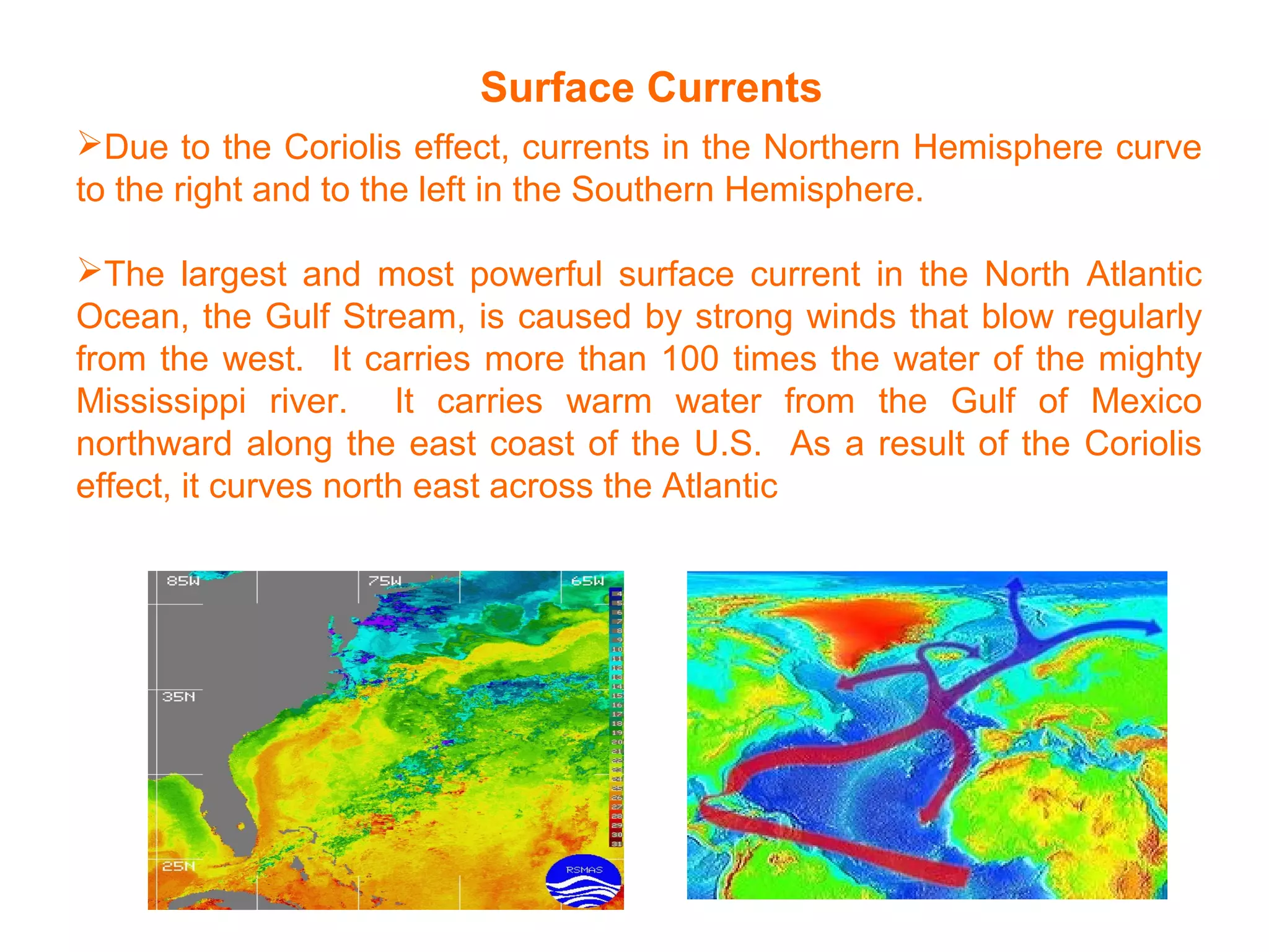 Surface Currents
Due to the Coriolis effect, currents in the Northern Hemisphere curve
to the right and to the left in the Southern Hemisphere.
The largest and most powerful surface current in the North Atlantic
Ocean, the Gulf Stream, is caused by strong winds that blow regularly
from the west. It carries more than 100 times the water of the mighty
Mississippi river. It carries warm water from the Gulf of Mexico
northward along the east coast of the U.S. As a result of the Coriolis
effect, it curves north east across the Atlantic
 