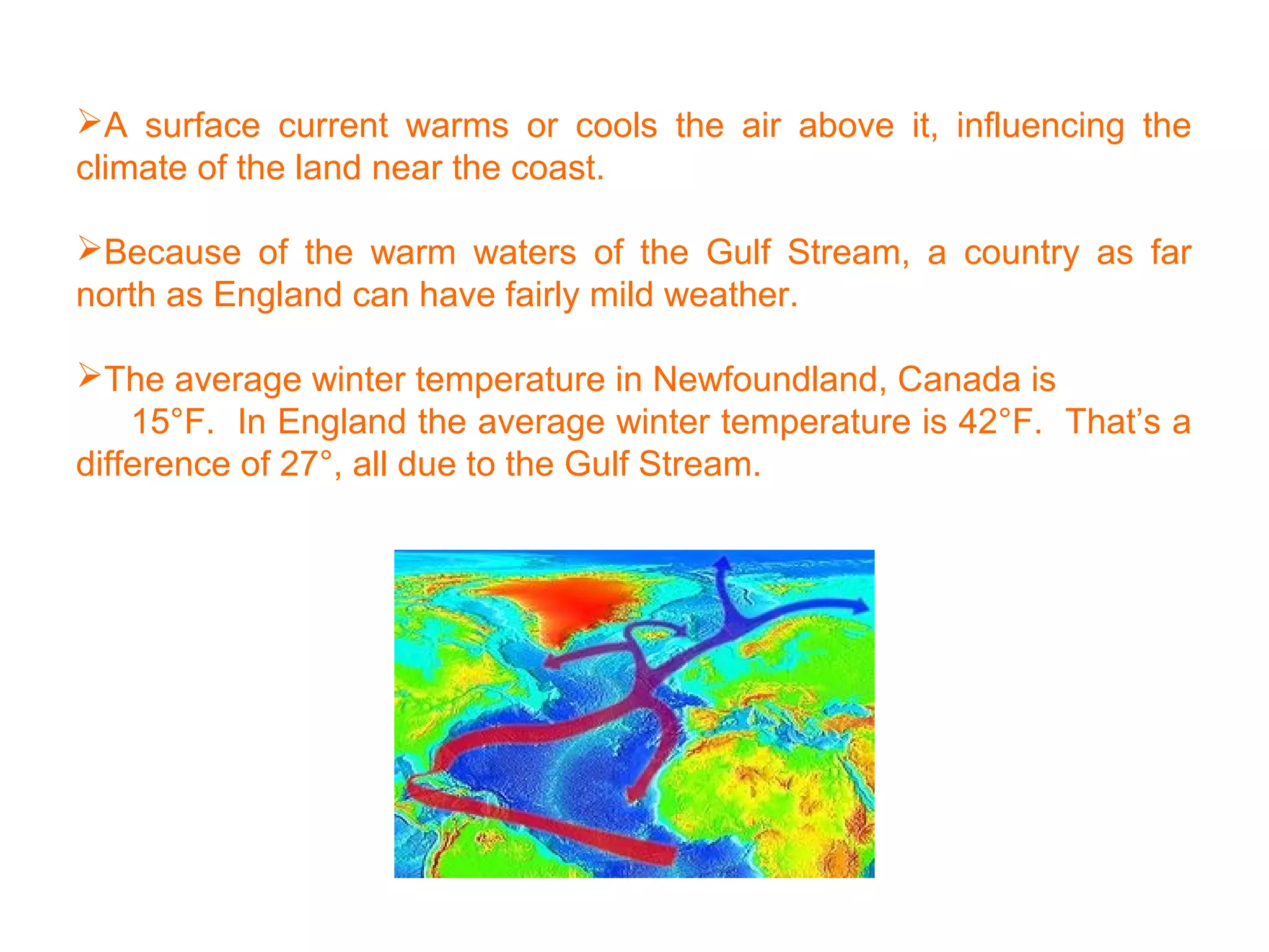 A surface current warms or cools the air above it, influencing the
climate of the land near the coast.
Because of the warm waters of the Gulf Stream, a country as far
north as England can have fairly mild weather.
The average winter temperature in Newfoundland, Canada is
15°F. In England the average winter temperature is 42°F. That’s a
difference of 27°, all due to the Gulf Stream.
 