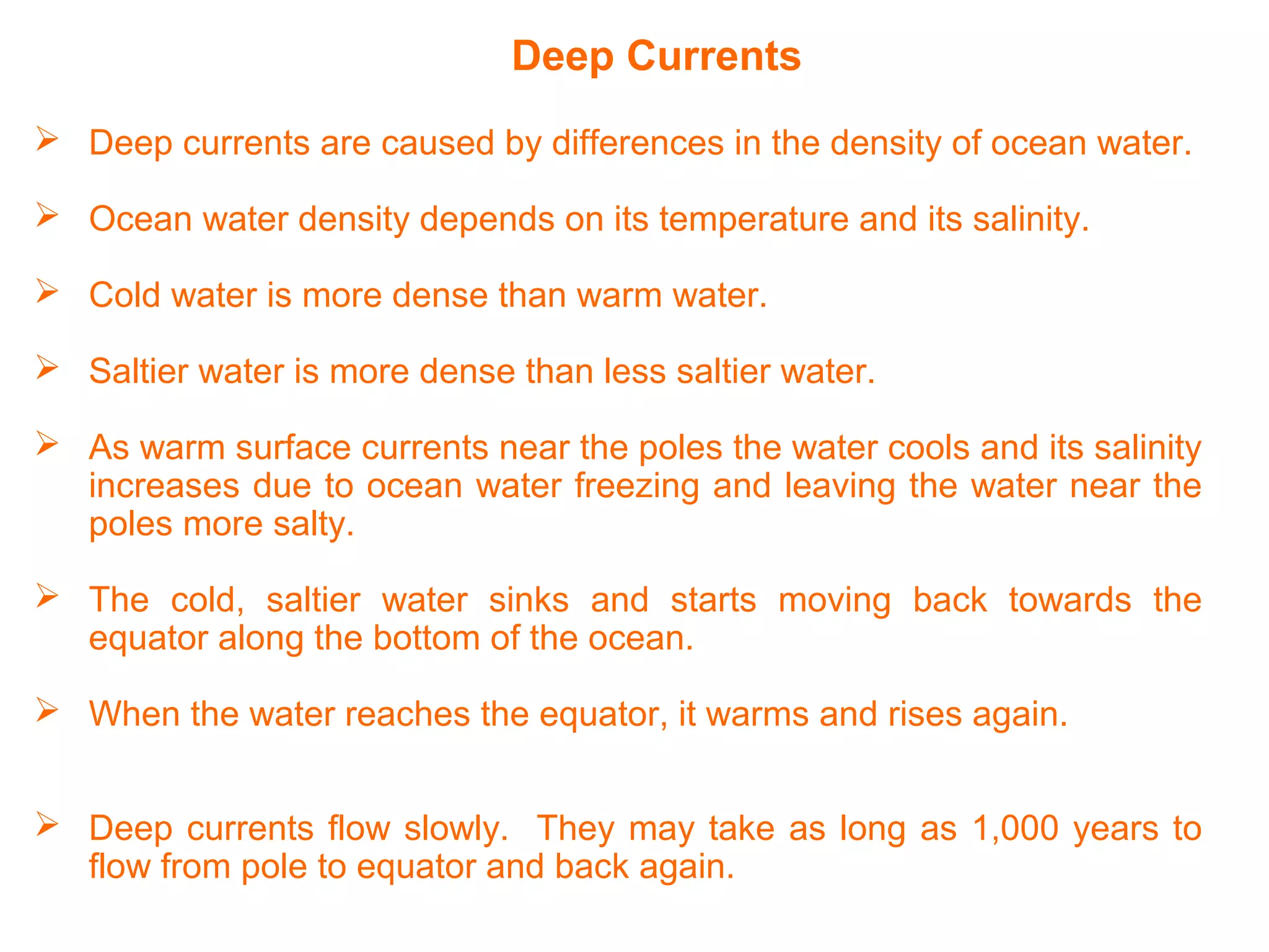 Deep Currents
 Deep currents are caused by differences in the density of ocean water.
 Ocean water density depends on its temperature and its salinity.
 Cold water is more dense than warm water.
 Saltier water is more dense than less saltier water.
 As warm surface currents near the poles the water cools and its salinity
increases due to ocean water freezing and leaving the water near the
poles more salty.
 The cold, saltier water sinks and starts moving back towards the
equator along the bottom of the ocean.
 When the water reaches the equator, it warms and rises again.
 Deep currents flow slowly. They may take as long as 1,000 years to
flow from pole to equator and back again.
 