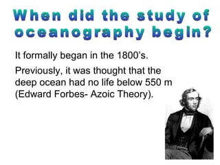 It formally began in the 1800’s.
Previously, it was thought that the
deep ocean had no life below 550 m
(Edward Forbes- Azoic Theory).
 