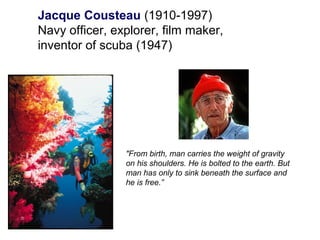 Jacque Cousteau (1910-1997)
Navy officer, explorer, film maker,
inventor of scuba (1947)
"From birth, man carries the weight of gravity
on his shoulders. He is bolted to the earth. But
man has only to sink beneath the surface and
he is free.”
 