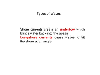 Types of Waves
Shore currents create an undertow which
brings water back into the ocean
Longshore currents cause waves to hit
the shore at an angle
 