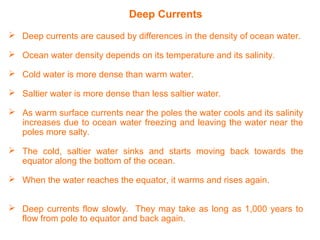 Deep Currents
 Deep currents are caused by differences in the density of ocean water.
 Ocean water density depends on its temperature and its salinity.
 Cold water is more dense than warm water.
 Saltier water is more dense than less saltier water.
 As warm surface currents near the poles the water cools and its salinity
increases due to ocean water freezing and leaving the water near the
poles more salty.
 The cold, saltier water sinks and starts moving back towards the
equator along the bottom of the ocean.
 When the water reaches the equator, it warms and rises again.
 Deep currents flow slowly. They may take as long as 1,000 years to
flow from pole to equator and back again.
 