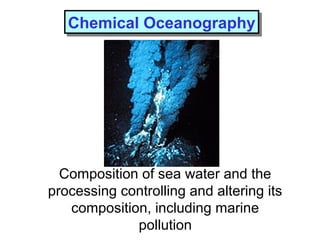 Chemical OceanographyChemical Oceanography
Composition of sea water and the
processing controlling and altering its
composition, including marine
pollution
 