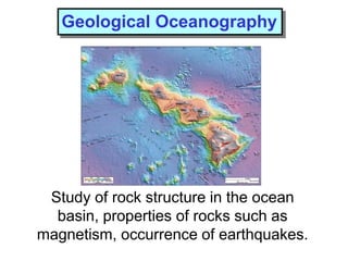 Study of rock structure in the ocean
basin, properties of rocks such as
magnetism, occurrence of earthquakes.
Geological Oceanography
 