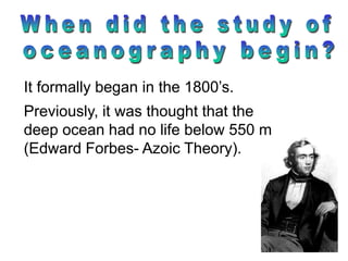 It formally began in the 1800’s.
Previously, it was thought that the
deep ocean had no life below 550 m
(Edward Forbes- Azoic Theory).
 