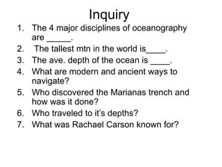 Inquiry
1. The 4 major disciplines of oceanography
are _____.
2. The tallest mtn in the world is____.
3. The ave. depth of the ocean is ____.
4. What are modern and ancient ways to
navigate?
5. Who discovered the Marianas trench and
how was it done?
6. Who traveled to it’s depths?
7. What was Rachael Carson known for?
 