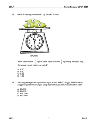 SULIT Gerak Gempur UPSR 2007
015/1 SULIT12
28 Rajah 7 menunjukkan berat 3 biji betik R, S dan T.
RAJAH 7
Berat betik R ialah
5
1
2 kg dan berat betik S adalah
4
1
kg kurang daripada 2 kg.
Berapakah berat, dalam kg, betik P.
A 0.60
B 0.80
C 0.85
D 1.50
29 Seorang peniaga mendapat keuntungan antara RM200 hingga RM350 sehari.
Anggaran jumlah keuntungan yang diperolehinya dalam masa lima hari ialah
A RM550
B RM950
C RM1550
D RM2050
T S
R
 