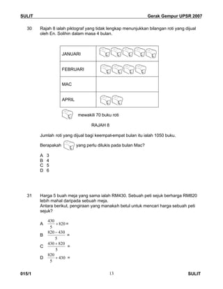 SULIT Gerak Gempur UPSR 2007
015/1 SULIT13
30 Rajah 8 ialah piktograf yang tidak lengkap menunjukkan bilangan roti yang dijual
oleh En. Solihin dalam masa 4 bulan.
JANUARI
FEBRUARI
MAC
APRIL
mewakili 70 buku roti
RAJAH 8
Jumlah roti yang dijual bagi keempat-empat bulan itu ialah 1050 buku.
Berapakah yang perlu dilukis pada bulan Mac?
A 3
B 4
C 5
D 6
31 Harga 5 buah meja yang sama ialah RM430. Sebuah peti sejuk berharga RM820
lebih mahal daripada sebuah meja.
Antara berikut, pengiraan yang manakah betul untuk mencari harga sebuah peti
sejuk?
A 820
5
430
 =
B
5
430820 
=
C
5
820430 
=
D 430
5
820
 =
 