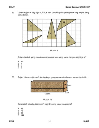 SULIT Gerak Gempur UPSR 2007
015/1 SULIT14
32 Dalam Rajah 9, segi tiga M,W,X,Y dan Z dilukis pada petak-petak segi empat yang
sama besar.
RAJAH 9
Antara berikut, yang manakah mempunyai luas yang sama dengan segi tiga M?
A W
B X
C Y
D Z
33 Rajah 10 menunjukkan 3 keping kayu yang sama saiz disusun secara bertindih.
RAJAH 10
Berapakah isipadu dalam cm
3
, bagi 2 keping kayu yang sama?
A 48
B 72
C 96
D 144
12 cm
2 cm
6 cm
W
X
Y
Z
 