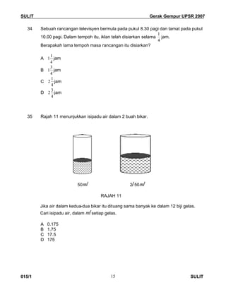 SULIT Gerak Gempur UPSR 2007
015/1 SULIT15
34 Sebuah rancangan televisyen bermula pada pukul 8.30 pagi dan tamat pada pukul
10.00 pagi. Dalam tempoh itu, iklan telah disiarkan selama
4
1
jam.
Berapakah lama tempoh masa rancangan itu disiarkan?
A
4
1
1 jam
B
4
3
1 jam
C
4
1
2 jam
D
4
3
2 jam
35 Rajah 11 menunjukkan isipadu air dalam 2 buah bikar.
50ml 2l 50ml
RAJAH 11
Jika air dalam kedua-dua bikar itu dituang sama banyak ke dalam 12 biji gelas.
Cari isipadu air, dalam ml setiap gelas.
A 0.175
B 1.75
C 17.5
D 175
 