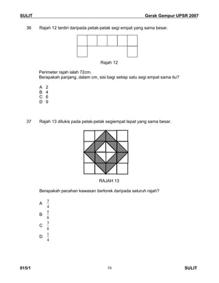 SULIT Gerak Gempur UPSR 2007
015/1 SULIT16
36 Rajah 12 terdiri daripada petak-petak segi empat yang sama besar.
Rajah 12
Perimeter rajah ialah 72cm.
Berapakah panjang, dalam cm, sisi bagi setiap satu segi empat sama itu?
A 2
B 4
C 6
D 9
37 Rajah 13 dilukis pada petak-petak segiempat tepat yang sama besar.
RAJAH 13
Berapakah pecahan kawasan berlorek daripada seluruh rajah?
A
4
3
B
8
5
C
8
3
D
4
1
 
