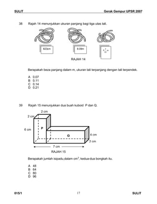 SULIT Gerak Gempur UPSR 2007
015/1 SULIT17
38 Rajah 14 menunjukkan ukuran panjang bagi tiga utas tali.
m
RAJAH 14
Berapakah beza panjang dalam m, ukuran tali terpanjang dengan tali terpendek.
A 0.07
B 0.11
C 0.14
D 0.21
39 Rajah 15 menunjukkan dua buah kuboid P dan Q.
RAJAH 15
Berapakah jumlah isipadu,dalam cm3
, kedua-dua bongkah itu.
A 48
B 64
C 80
D 96
823cm 8.09m
m
10
3
8
6 cm
4 cm
7 cm
2 cm
P
Q
2 cm
2 cm
 