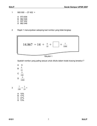 SULIT Gerak Gempur UPSR 2007
015/1 SULIT2
1 900 000 – 37 452 =
A 973 658
B 962 548
C 937 452
D 862 548
2 Rajah 1 menunjukkan sekeping kad nombor yang tidak lengkap
RAJAH 1
Apakah nombor yang paling sesuai untuk ditulis dalam kotak kosong tersebut ?
A 6
B
10
6
C
100
6
D
1000
6
3
100
7
+
10
3
=
A 10%
B 17%
C 37%
D 73%
14.867 = 14 + 10
8
+ + 1000
7
 