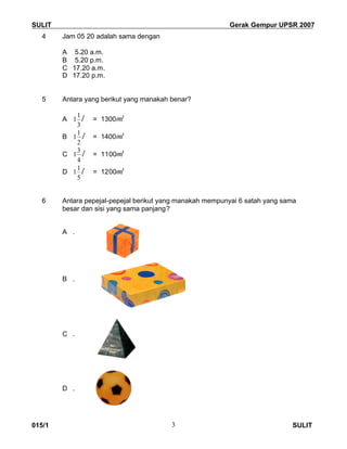 SULIT Gerak Gempur UPSR 2007
015/1 SULIT3
4 Jam 05 20 adalah sama dengan
A 5.20 a.m.
B 5.20 p.m.
C 17.20 a.m.
D 17.20 p.m.
5 Antara yang berikut yang manakah benar?
A
3
1
1 l = 1300ml
B
2
1
1 l = 1400ml
C
4
3
1 l = 1100ml
D
5
1
1 l = 1200ml
6 Antara pepejal-pepejal berikut yang manakah mempunyai 6 satah yang sama
besar dan sisi yang sama panjang?
A .
B .
C .
D .
 