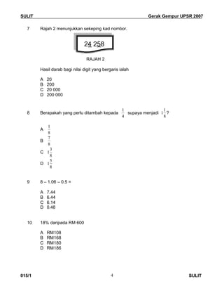 SULIT Gerak Gempur UPSR 2007
015/1 SULIT4
7 Rajah 2 menunjukkan sekeping kad nombor.
RAJAH 2
Hasil darab bagi nilai digit yang bergaris ialah
A 20
B 200
C 20 000
D 200 000
8 Berapakah yang perlu ditambah kepada
4
1
supaya menjadi
8
1
1 ?
A
8
1
B
8
7
C
8
3
1
D
8
5
1
9 8 – 1.06 – 0.5 =
A 7.44
B 6.44
C 6.14
D 0.48
10 18% daripada RM 600
A RM108
B RM168
C RM180
D RM186
24 258
 