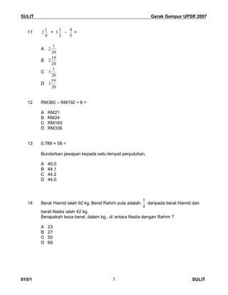 SULIT Gerak Gempur UPSR 2007
015/1 SULIT5
11
4
1
2 +
2
1
1 -
5
4
=
A
20
1
2
B
20
19
2
C
20
1
3
D
20
19
3
12 RM360 – RM192 ÷ 8 =
A RM21
B RM24
C RM160
D RM336
13 0.789 × 56 =
Bundarkan jawapan kepada satu tempat perpuluhan.
A 40.0
B 44.1
C 44.2
D 44.0
14 Berat Hamid ialah 92 kg. Berat Rahim pula adalah
4
3
daripada berat Hamid dan
berat Nadia ialah 42 kg.
Berapakah beza berat, dalam kg , di antara Nadia dengan Rahim ?
A 23
B 27
C 50
D 69
 