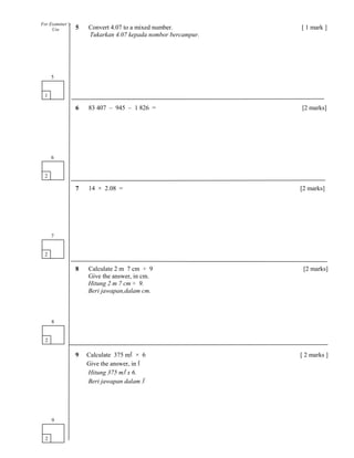 5 Convert 4.07 to a mixed number. [ 1 mark ]
Tukarkan 4.07 kepada nombor bercampur.
6 83 407 – 945 – 1 826 = [2 marks]
7 14 × 2.08 = [2 marks]
8 Calculate 2 m 7 cm ÷ 9 [2 marks]
Give the answer, in cm.
Hitung 2 m 7 cm ÷ 9.
Beri jawapan,dalam cm.
9 Calculate 375 ml × 6 [ 2 marks ]
Give the answer, in l
Hitung 375 ml x 6.
Beri jawapan dalam l
1
5
2
6
2
7
2
8
For Examiner’s
Use
2
9
 