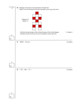 10. Diagram 10 consists of several squares of equal size.
Rajah 10 terdiri daripada beberapa segiempat sama yang sama besar.
Calculate the percentage of the coloured region of the whole diagram [ 2 marks ]
Hitung peratusan kawasan berwarna daripada seluruh rajah itu.
11 RM50 – 265 sen = [2 marks]
12 1 735 – 689 + 97 = [2 marks]
2
10
2
11
2
12
For Examiner’s
Use
Diagram 10
Rajah 10
 