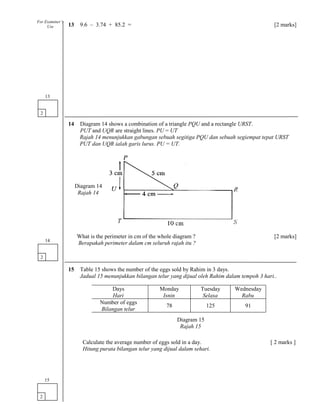13 9.6 – 3.74 + 85.2 = [2 marks]
14 Diagram 14 shows a combination of a triangle PQU and a rectangle URST.
PUT and UQR are straight lines. PU = UT
Rajah 14 menunjukkan gabungan sebuah segitiga PQU dan sebuah segiempat tepat URST
PUT dan UQR ialah garis lurus. PU = UT.
What is the perimeter in cm of the whole diagram ? [2 marks]
Berapakah perimeter dalam cm seluruh rajah itu ?
15 Table 15 shows the number of the eggs sold by Rahim in 3 days.
Jadual 15 menunjukkan bilangan telur yang dijual oleh Rahim dalam tempoh 3 hari..
Calculate the average number of eggs sold in a day. [ 2 marks ]
Hitung purata bilangan telur yang dijual dalam sehari.
2
13
2
14
2
15
For Examiner’s
Use
Diagram 14
Rajah 14
Days
Hari
Monday
Isnin
Tuesday
Selasa
Wednesday
Rabu
Number of eggs
Bilangan telur
78 125 91
Diagram 15
Rajah 15
 