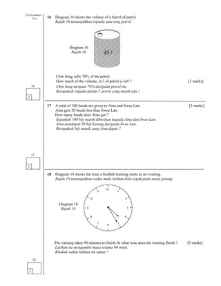16 Diagram 16 shows the volume of a barrel of petrol.
Rajah 16 menunjukkan isipadu satu tong petrol.
Chin Seng sells 70% of the petrol.
How much of the volume, in l of petrol is left ? [3 marks]
Chin Seng menjual 70% daripada petrol itu.
Berapakah isipadu dalam l petrol yang masih ada ?
17 A total of 100 beads are given to Aina and Swee Lan. [3 marks]
Aina gets 20 beads less than Swee Lan.
How many beads does Aina get ?
Sejumlah 100 biji manik diberikan kepada Aina dan Swee Lan.
Aina mendapat 20 biji kurang daripada Swee Lan.
Berapakah biji manik yang Aina dapat ?
18 Diagram 18 shows the time a football training starts in an evening.
Rajah 18 menunjukkan waktu mula latihan bola sepak pada suatu petang.
The training takes 90 minutes to finish.At what time does the training finish ? [3 marks]
Latihan itu mengambil masa selama 90 minit.
Bilakah waktu latihan itu tamat ?
3
16
3
17
3
18
For Examiner’s
Use
Diagram 16
Rajah 16
Diagram 18
Rajah 18
 