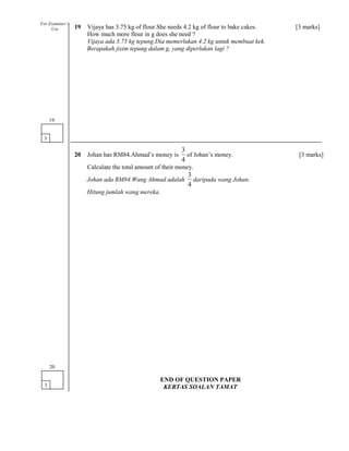 19 Vijaya has 3.75 kg of flour.She needs 4.2 kg of flour to bake cakes. [3 marks]
How much more flour in g does she need ?
Vijaya ada 3.75 kg tepung.Dia memerlukan 4.2 kg untuk membuat kek.
Berapakah jisim tepung dalam g, yang diperlukan lagi ?
20 Johan has RM84.Ahmad’s money is
4
3
of Johan’s money. [3 marks]
Calculate the total amount of their money.
Johan ada RM84.Wang Ahmad adalah
4
3
daripada wang Johan.
Hitung jumlah wang mereka.
3
19
3
20
For Examiner’s
Use
END OF QUESTION PAPER
KERTAS SOALAN TAMAT
 