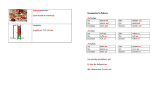 Frühstückmachen
                          Konjugation im Präsens
Dann macht er Frühstück
                          Aufstehen
                          Ich            stehe auf      Wir       stehen auf
                          Du             stehst auf     Ihr       steht auf
Losgehen                  Er/sie/es      steht auf      Sie/sie   stehen auf

Er geht um 7:15 Uhr los   Anrufen
                          Ich            rufe an        Wir       rufen an
                          Du             rufst an       Ihr       ruft an
                          Er/sie/es      ruft an        Sie/sie   rufen an

                          Anziehen
                          Ich            ziehe an       Wir       ziehen an
                          Du             ziehst an      Ihr       zieht an
                          Er/sie/es      zieht an       Sie/sie   ziehen an


                          Ich schreibe die Wörter auf

                          Er liest die Aufgabe vor

                          Wir räumen das Zimmer auf
 