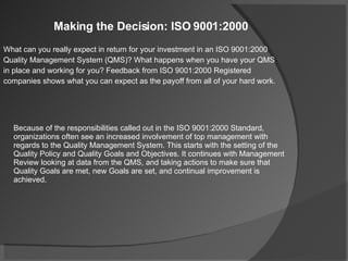 Making the Decision: ISO 9001:2000 What can you really expect in return for your investment in an ISO 9001:2000 Quality Management System (QMS)? What happens when you have your QMS in place and working for you? Feedback from ISO 9001:2000 Registered companies shows what you can expect as the payoff from all of your hard work. Because of the responsibilities called out in the ISO 9001:2000 Standard, organizations often see an increased involvement of top management with regards to the Quality Management System. This starts with the setting of the Quality Policy and Quality Goals and Objectives. It continues with Management Review looking at data from the QMS, and taking actions to make sure that Quality Goals are met, new Goals are set, and continual improvement is achieved. 