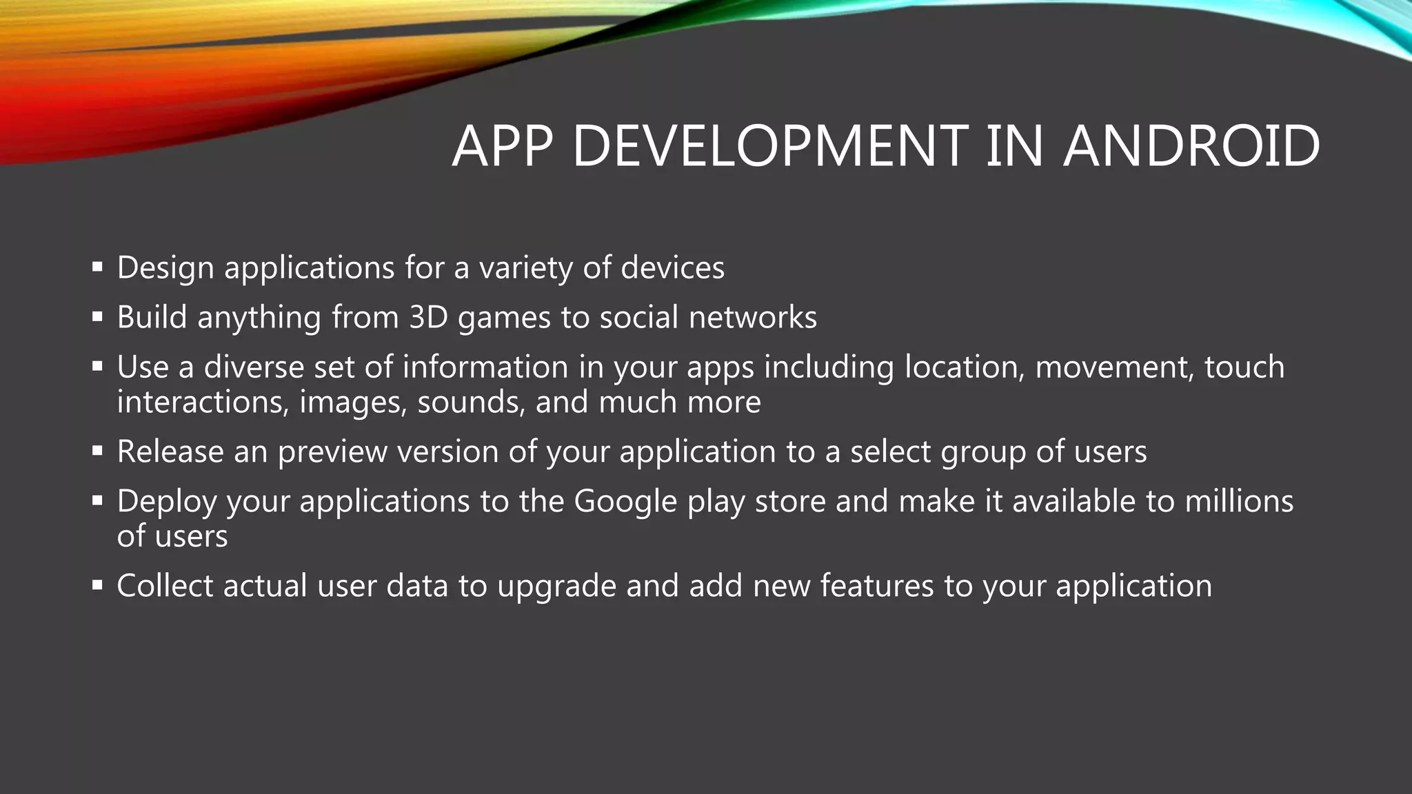APP DEVELOPMENT IN ANDROID
 Design applications for a variety of devices
 Build anything from 3D games to social networks
 Use a diverse set of information in your apps including location, movement, touch
interactions, images, sounds, and much more
 Release an preview version of your application to a select group of users
 Deploy your applications to the Google play store and make it available to millions
of users
 Collect actual user data to upgrade and add new features to your application
 
