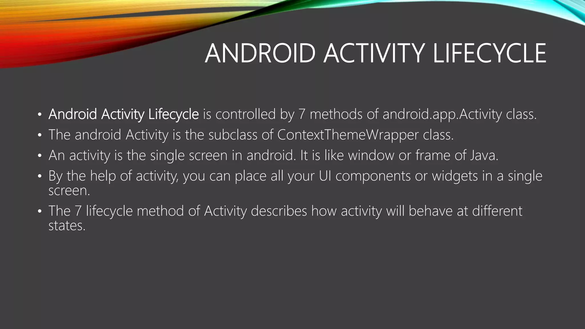 ANDROID ACTIVITY LIFECYCLE
• Android Activity Lifecycle is controlled by 7 methods of android.app.Activity class.
• The android Activity is the subclass of ContextThemeWrapper class.
• An activity is the single screen in android. It is like window or frame of Java.
• By the help of activity, you can place all your UI components or widgets in a single
screen.
• The 7 lifecycle method of Activity describes how activity will behave at different
states.
 