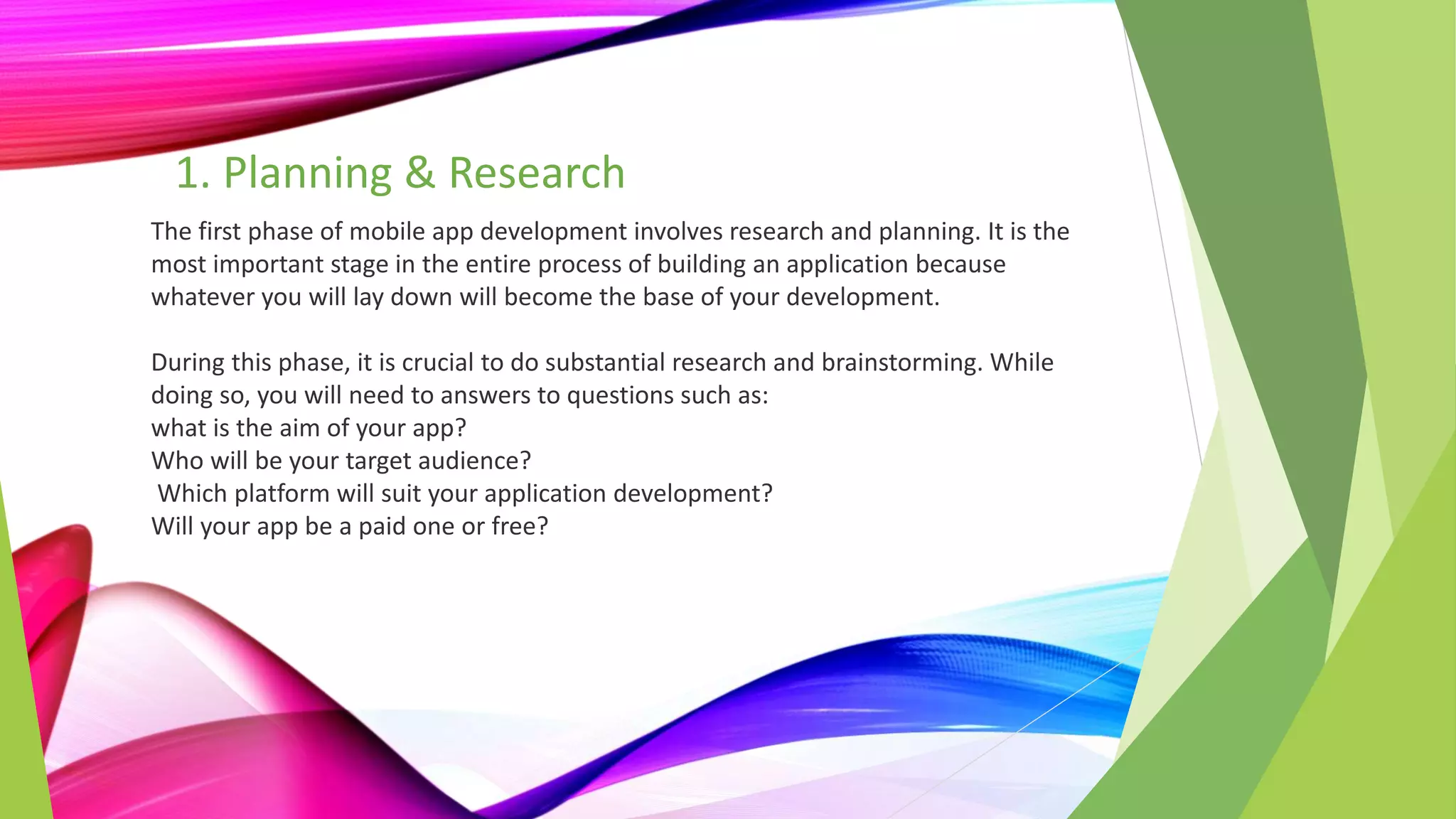 1. Planning & Research
The first phase of mobile app development involves research and planning. It is the
most important stage in the entire process of building an application because
whatever you will lay down will become the base of your development.
During this phase, it is crucial to do substantial research and brainstorming. While
doing so, you will need to answers to questions such as:
what is the aim of your app?
Who will be your target audience?
Which platform will suit your application development?
Will your app be a paid one or free?
 