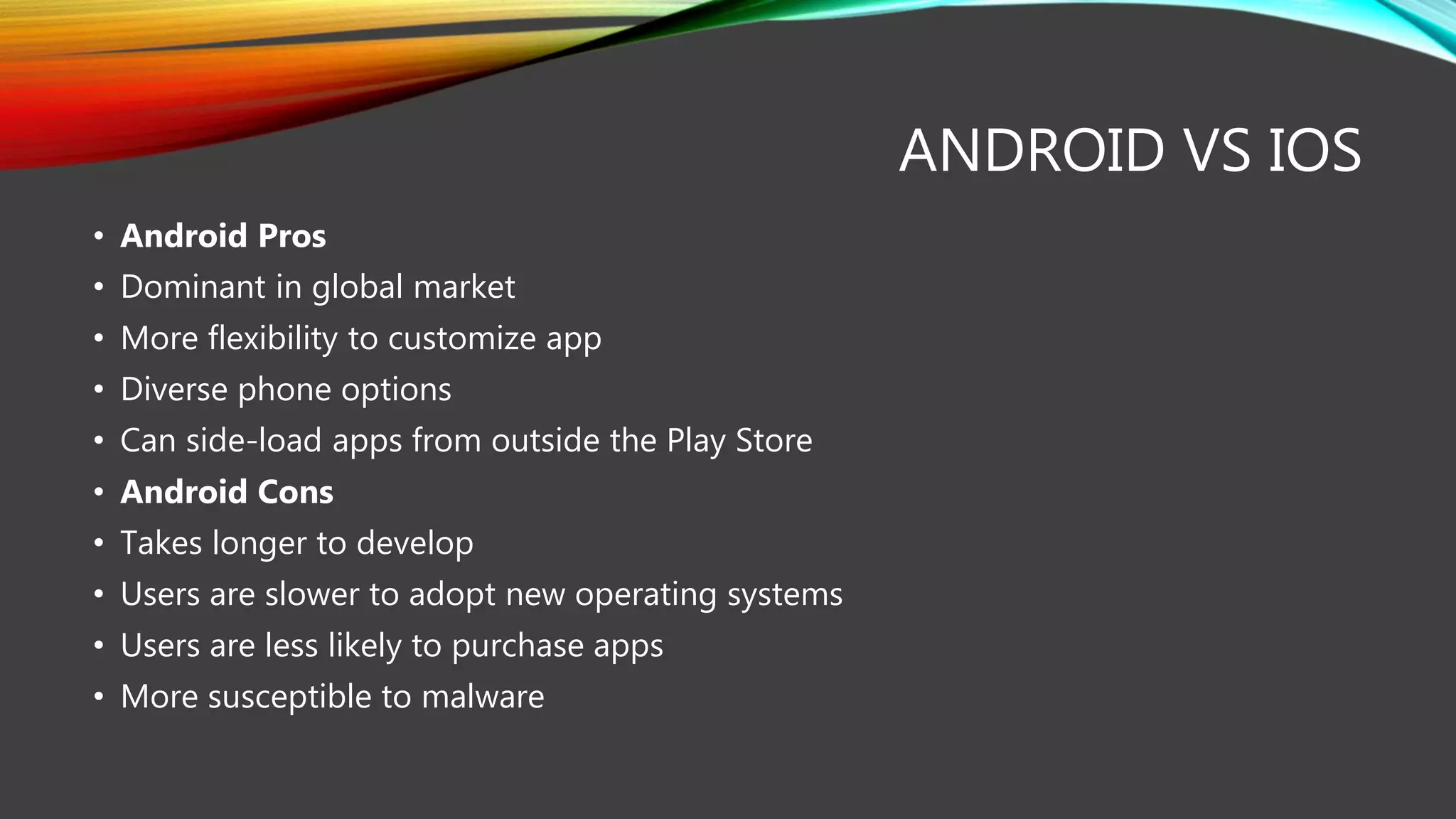 ANDROID VS IOS
• Android Pros
• Dominant in global market
• More flexibility to customize app
• Diverse phone options
• Can side-load apps from outside the Play Store
• Android Cons
• Takes longer to develop
• Users are slower to adopt new operating systems
• Users are less likely to purchase apps
• More susceptible to malware
 