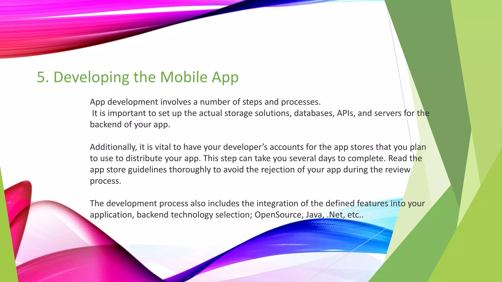 5. Developing the Mobile App
App development involves a number of steps and processes.
It is important to set up the actual storage solutions, databases, APIs, and servers for the
backend of your app.
Additionally, it is vital to have your developer’s accounts for the app stores that you plan
to use to distribute your app. This step can take you several days to complete. Read the
app store guidelines thoroughly to avoid the rejection of your app during the review
process.
The development process also includes the integration of the defined features into your
application, backend technology selection; OpenSource, Java, .Net, etc..
 