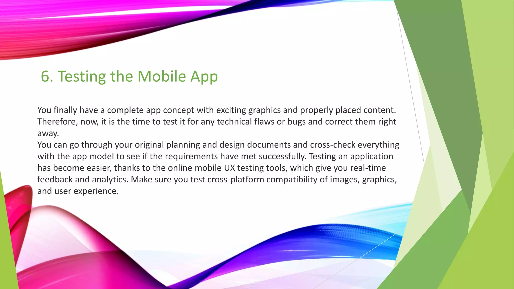 6. Testing the Mobile App
You finally have a complete app concept with exciting graphics and properly placed content.
Therefore, now, it is the time to test it for any technical flaws or bugs and correct them right
away.
You can go through your original planning and design documents and cross-check everything
with the app model to see if the requirements have met successfully. Testing an application
has become easier, thanks to the online mobile UX testing tools, which give you real-time
feedback and analytics. Make sure you test cross-platform compatibility of images, graphics,
and user experience.
 