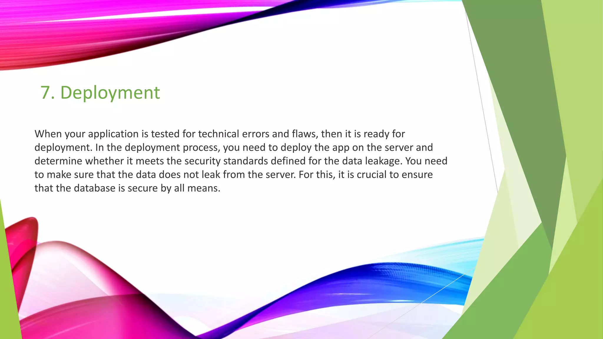 7. Deployment
When your application is tested for technical errors and flaws, then it is ready for
deployment. In the deployment process, you need to deploy the app on the server and
determine whether it meets the security standards defined for the data leakage. You need
to make sure that the data does not leak from the server. For this, it is crucial to ensure
that the database is secure by all means.
 