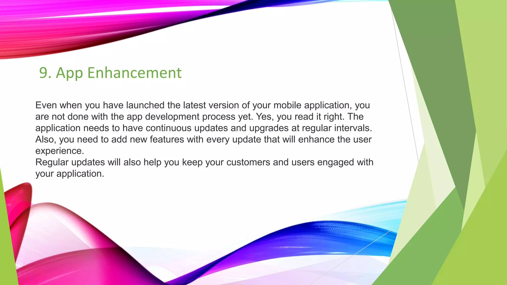 9. App Enhancement
Even when you have launched the latest version of your mobile application, you
are not done with the app development process yet. Yes, you read it right. The
application needs to have continuous updates and upgrades at regular intervals.
Also, you need to add new features with every update that will enhance the user
experience.
Regular updates will also help you keep your customers and users engaged with
your application.
 