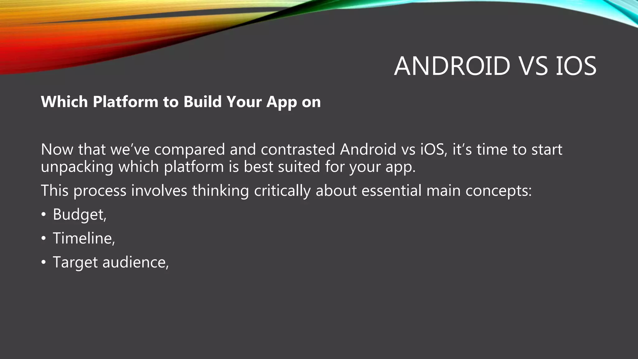 ANDROID VS IOS
Which Platform to Build Your App on
Now that we’ve compared and contrasted Android vs iOS, it’s time to start
unpacking which platform is best suited for your app.
This process involves thinking critically about essential main concepts:
• Budget,
• Timeline,
• Target audience,
 