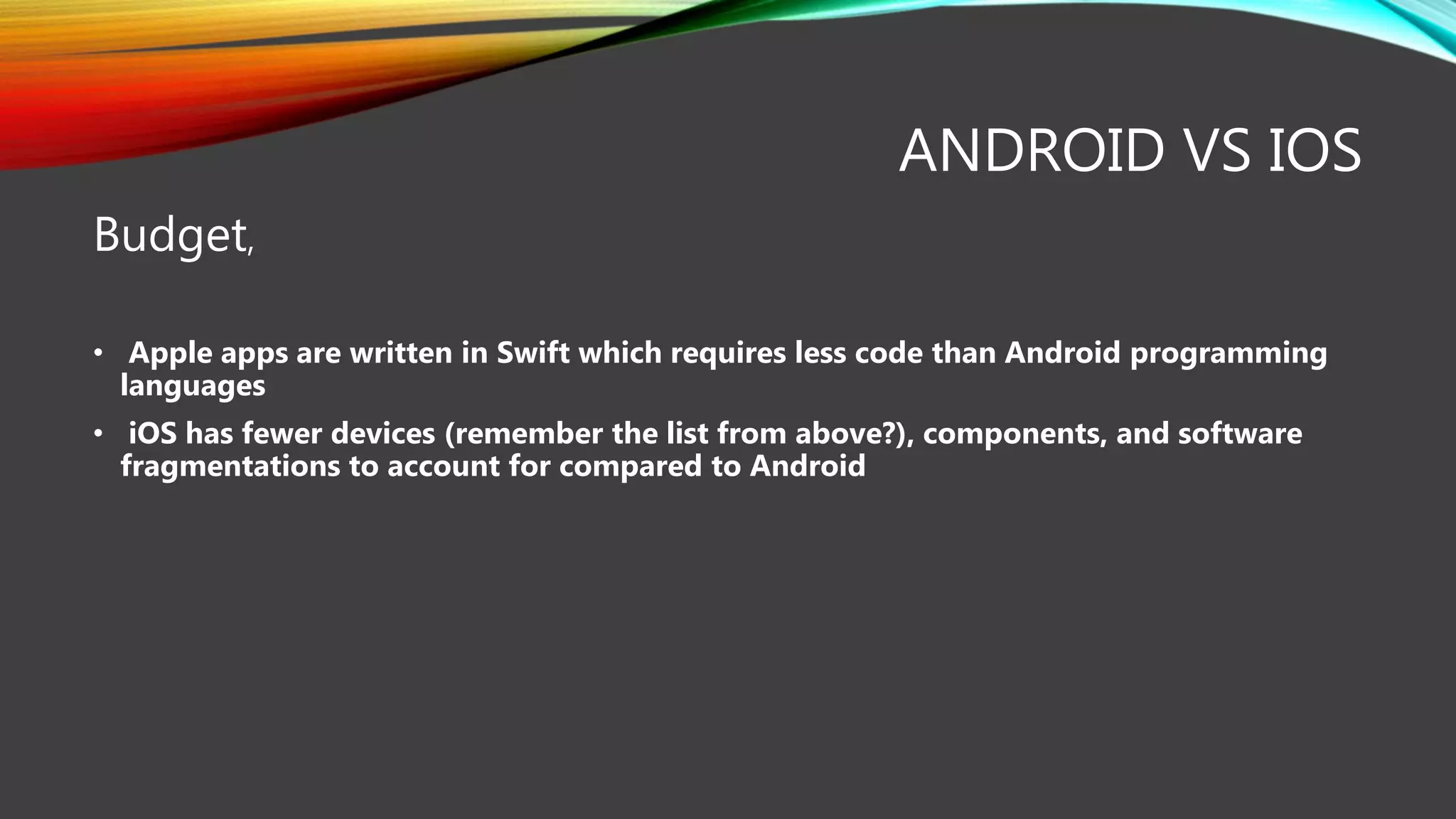 ANDROID VS IOS
Budget,
• Apple apps are written in Swift which requires less code than Android programming
languages
• iOS has fewer devices (remember the list from above?), components, and software
fragmentations to account for compared to Android
 